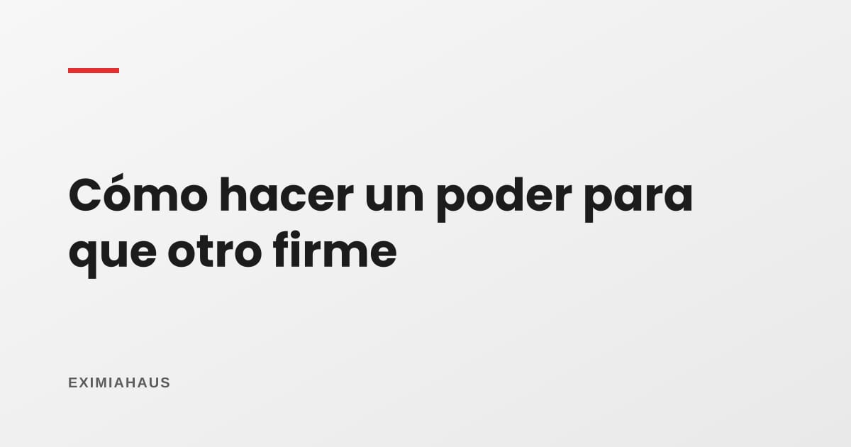 ¿Cómo hago un poder para que otro firme por mí?