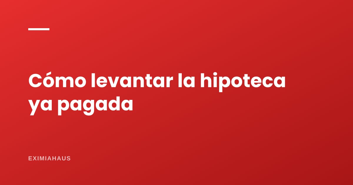 ¿Cómo levanto la hipoteca de mi inmueble ya pagado?