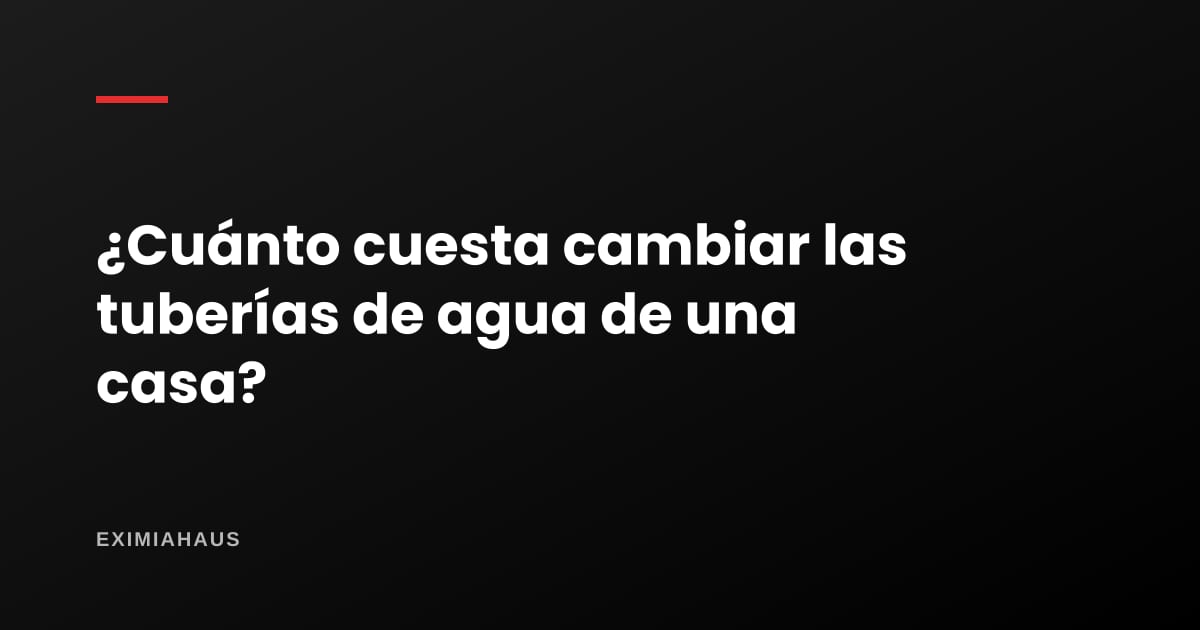 ¿Cuánto cuesta cambiar las tuberías de agua de una casa?