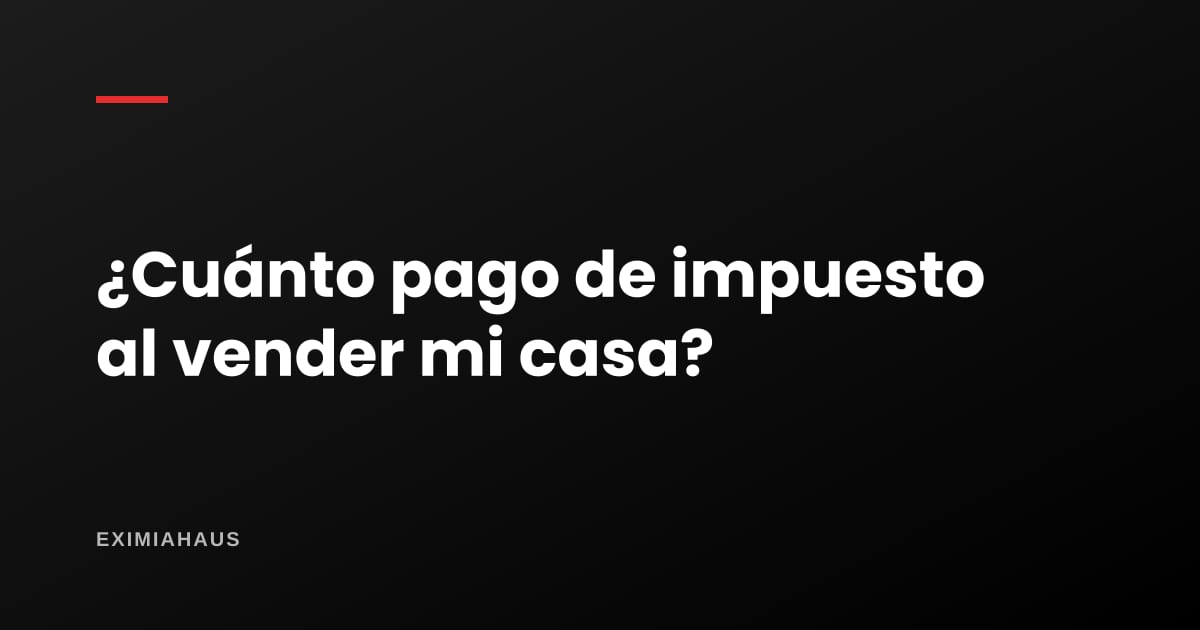 ¿Cuánto pago de impuesto al vender mi casa?