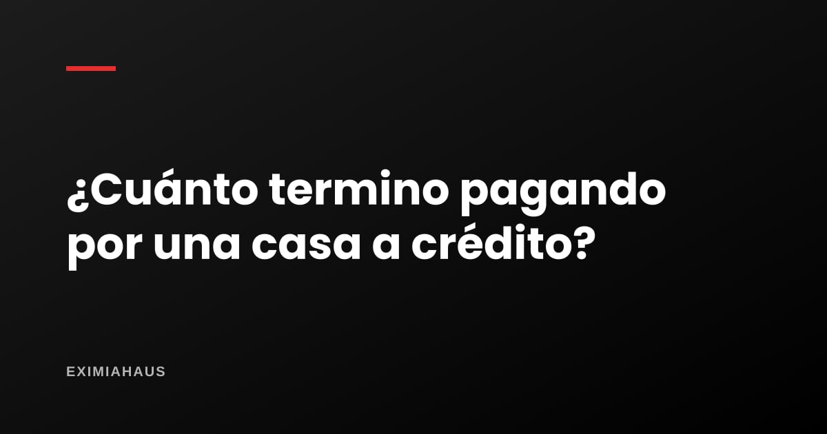 ¿Cuánto termino pagando por una casa a crédito?