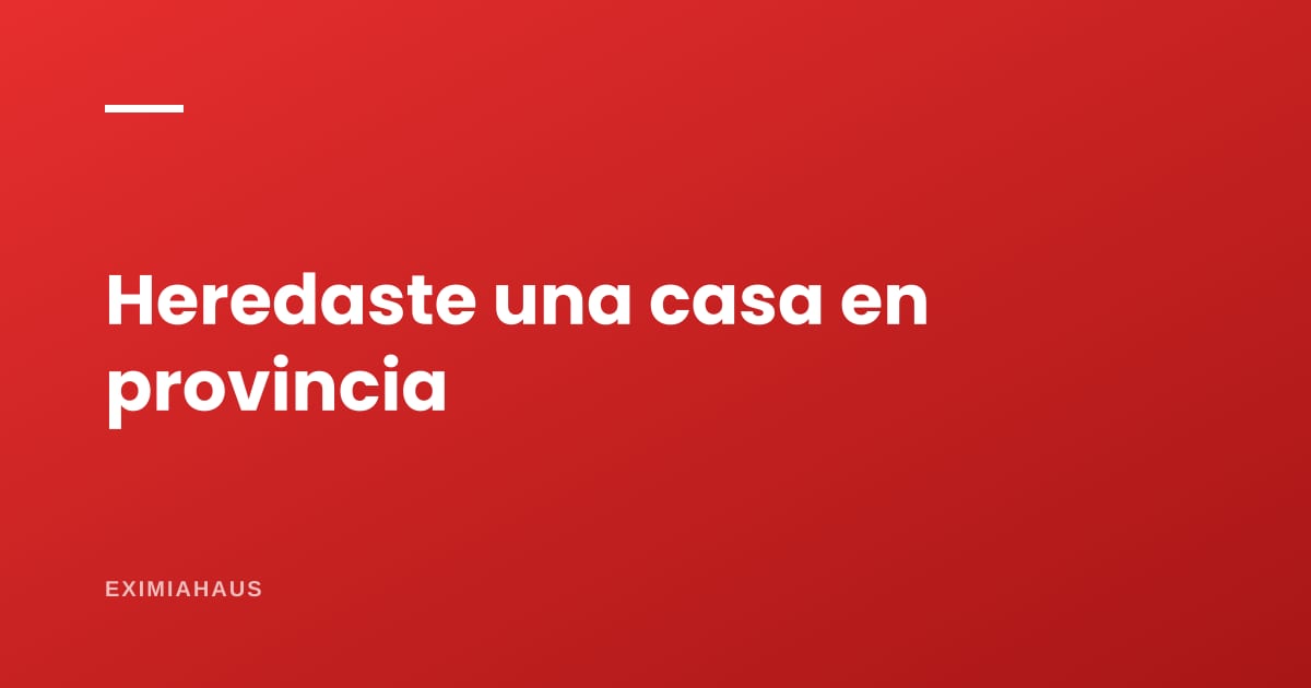 Heredaste una casa en provincia: qué hacer primero, en qué orden y qué no tocar