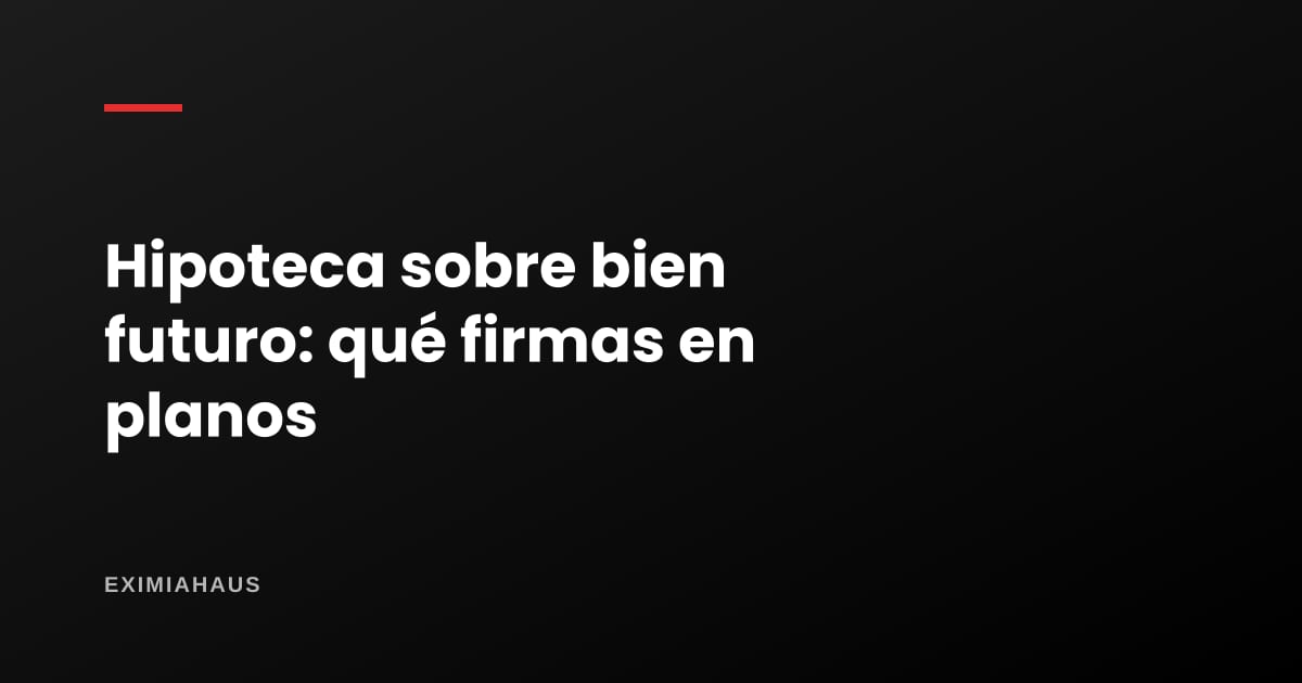 Hipoteca sobre bien futuro: qué firmas al comprar en planos