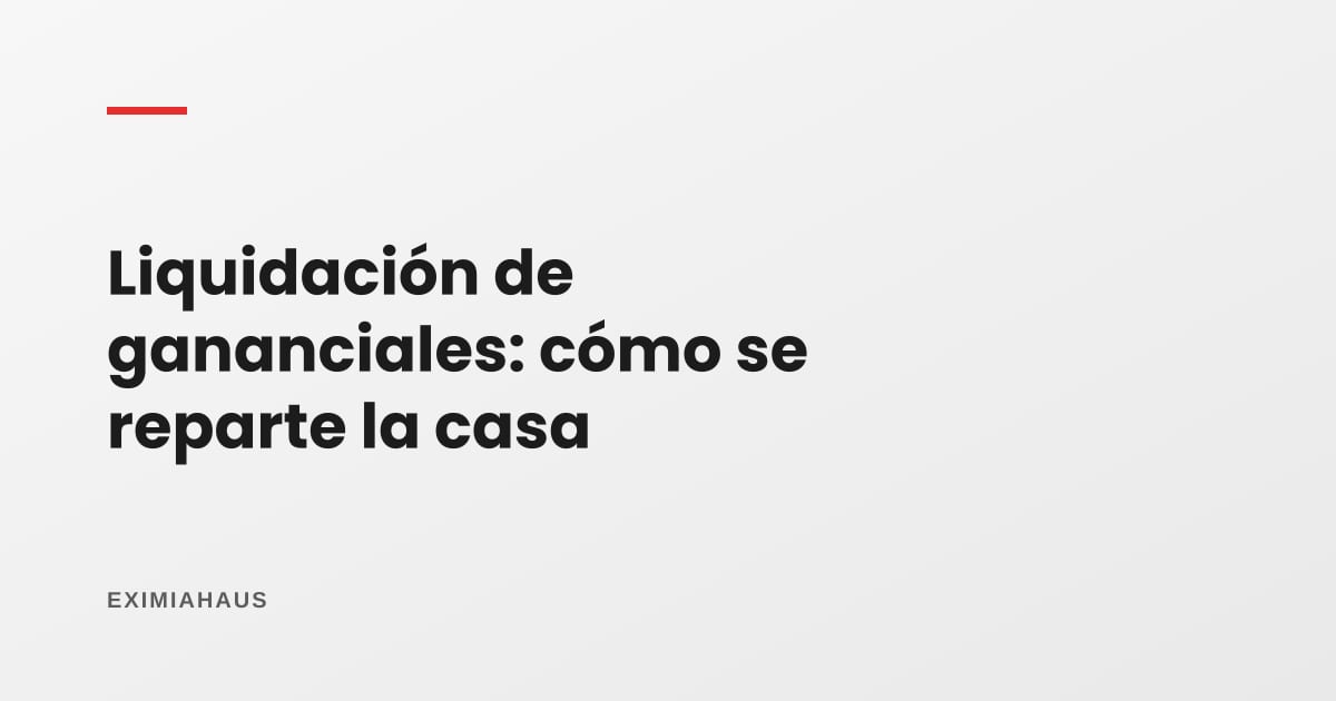 Liquidación de sociedad de gananciales: cómo se reparte la casa (notarial, por divorcio o por fallecimiento)