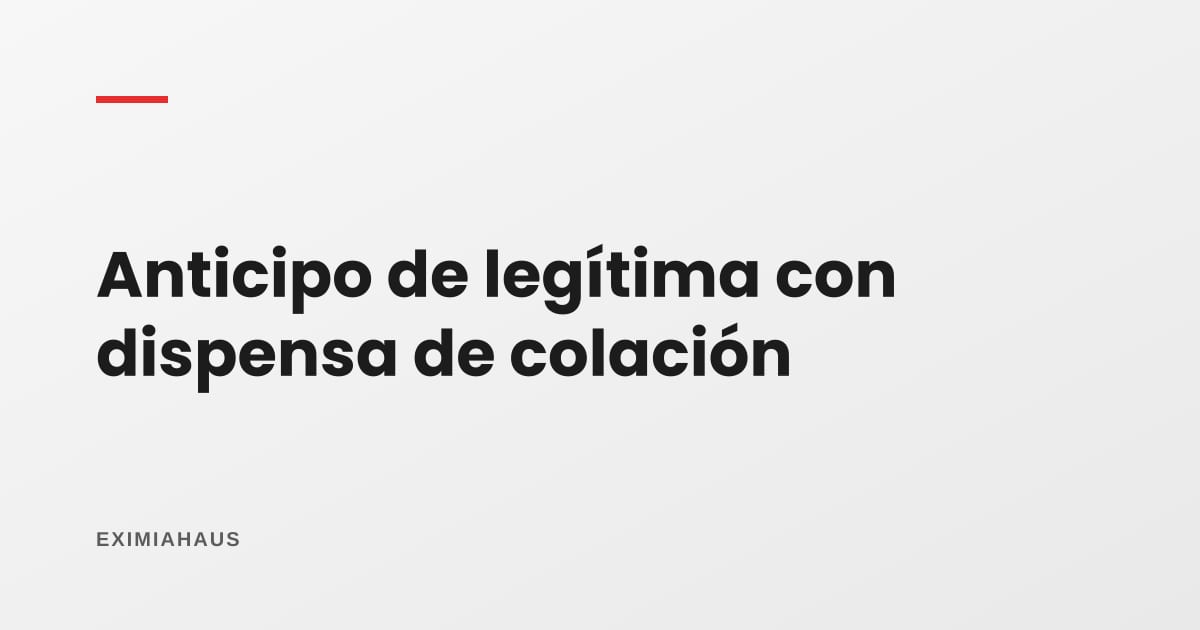 Anticipo de legítima con dispensa de colación: qué es y cuándo conviene