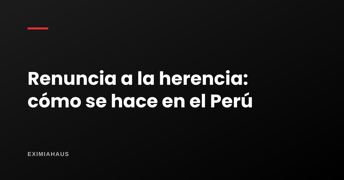 Renuncia a la herencia en Perú: cómo se hace y qué consecuencias tiene