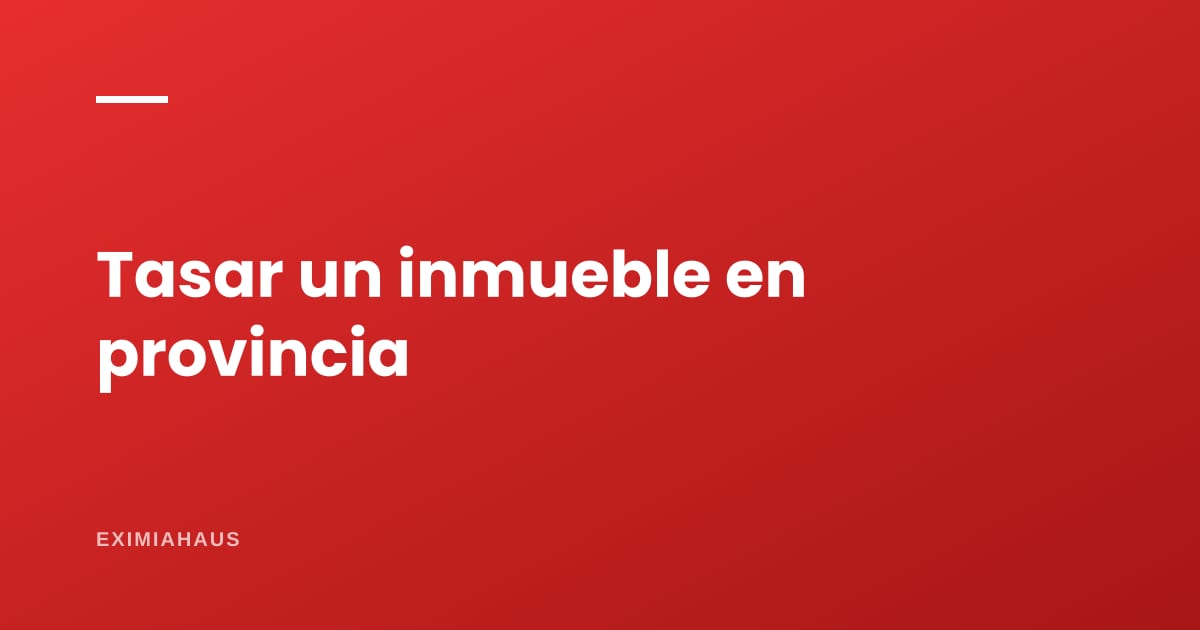 Tasación en provincia: cómo se hace, cuánto cuesta y cuándo es obligatoria