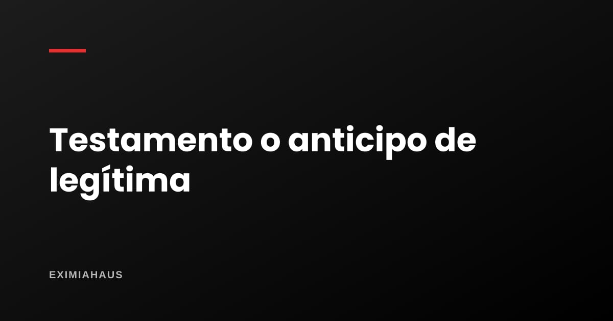 Testamento o anticipo de legítima: diferencias y cuál te conviene