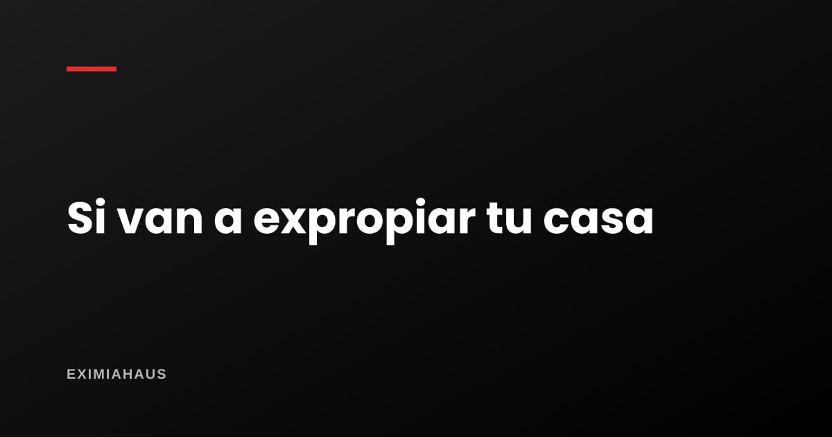 Van a expropiar mi casa: qué derechos tengo y cómo se fija el justiprecio